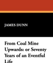 From Coal Mine Upwards. Or Seventy Years of an Eventful Life - James Dunn