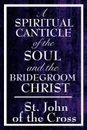A Spiritual Canticle of the Soul and the Bridegroom Christ - John Of the Cross St John of the Cross, St John of the Cross