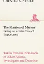 The Mansion of Mystery Being a Certain Case of Importance, Taken from the Note-book of Adam Adams, Investigator and Detective - Chester K. Steele