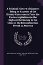 A Political History of Slavery; Being an Account of the Slavery Controversy From the Earliest Agitations in the Eighteenth Century to the Close of the Reconstruction Period in America - William Henry Smith, Whitelaw Reid