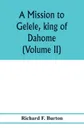 A mission to Gelele, king of Dahome; with notices of the so called Amazons the Grand customs, the Yearly customs, the human sacrifices, the present state of the slave trade, and the Negro's place in Nature. (Volume II) - Richard F. Burton
