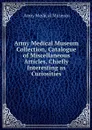 Army Medical Museum Collection, Catalogue of Miscellaneous Articles, Chiefly Interesting as Curiosities - Army Medical Museum