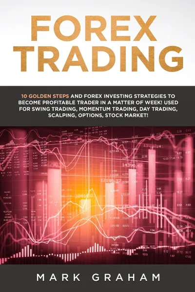 Обложка книги Forex Trading. 10 Golden Steps and Forex Investing Strategies to Become Profitable Trader in a Matter of Week! Used for Swing Trading, Momentum Trading, Day Trading, Scalping, Options, Stock Market!, Mark Graham
