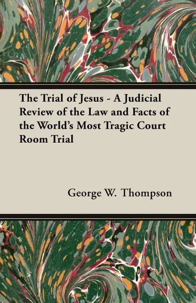 Обложка книги The Trial of Jesus - A Judicial Review of the Law and Facts of the World's Most Tragic Court Room Trial, George W. Thompson