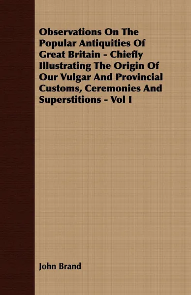 Обложка книги Observations On The Popular Antiquities Of Great Britain - Chiefly Illustrating The Origin Of Our Vulgar And Provincial Customs, Ceremonies And Superstitions - Vol I, John Brand