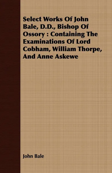 Обложка книги Select Works Of John Bale, D.D., Bishop Of Ossory. Containing The Examinations Of Lord Cobham, William Thorpe, And Anne Askewe, John Bale