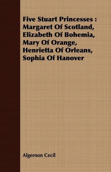 Обложка книги Five Stuart Princesses. Margaret Of Scotland, Elizabeth Of Bohemia, Mary Of Orange, Henrietta Of Orleans, Sophia Of Hanover, Algernon Cecil