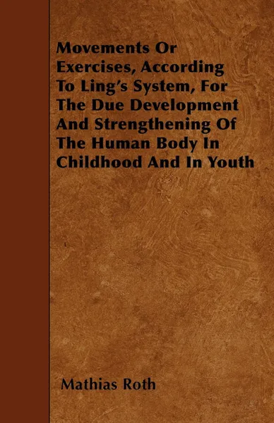 Обложка книги Movements Or Exercises, According To Ling's System, For The Due Development And Strengthening Of The Human Body In Childhood And In Youth, Mathias Roth