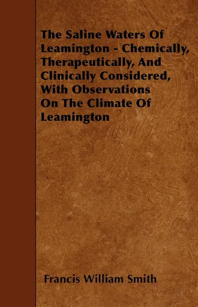 Обложка книги The Saline Waters Of Leamington - Chemically, Therapeutically, And Clinically Considered, With Observations On The Climate Of Leamington, Francis William Smith