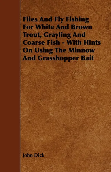 Обложка книги Flies and Fly Fishing for White and Brown Trout, Grayling and Coarse Fish - With Hints on Using the Minnow and Grasshopper Bait, John Dick