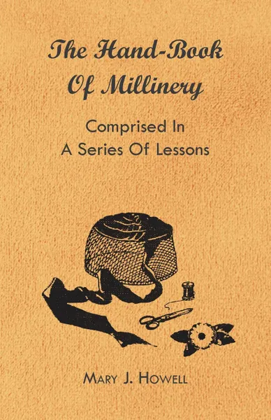 Обложка книги The Hand-Book of Millinery - Comprised in a Series of Lessons for the Formation of Bonnets, Capotes, Turbans, Caps, Bows, Etc - To Which is Appended a Treatise on Taste, and the Blending of Colours - Also an Essay on Corset Making, Mary J. Howell, Marion Harland