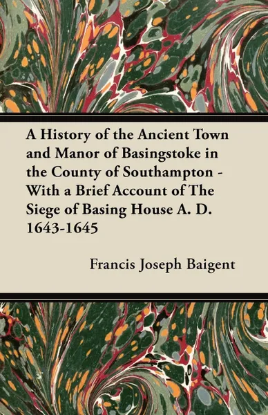 Обложка книги A History of the Ancient Town and Manor of Basingstoke in the County of Southampton - With a Brief Account of The Siege of Basing House A. D. 1643-1645, Francis Joseph Baigent