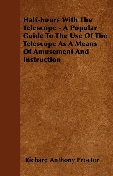 Обложка книги Half-hours With The Telescope - A Popular Guide To The Use Of The Telescope As A Means Of Amusement And Instruction, Richard Anthony Proctor