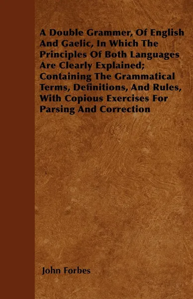 Обложка книги A Double Grammer, Of English And Gaelic, In Which The Principles Of Both Languages Are Clearly Explained; Containing The Grammatical Terms, Definitions, And Rules, With Copious Exercises For Parsing And Correction, John Forbes