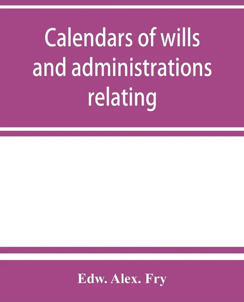 Обложка книги Calendars of wills and administrations relating to the counties of Devon and Cornwall, proved in the Consistory Court of the Bishop of Exeter, 1532-1800, now preserved in the Probate Registry at Exeter, Edw. Alex. Fry