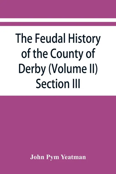 Обложка книги The feudal history of the County of Derby; (chiefly during the 11th, 12th, and 13th centuries) (Volume II) Section III., John Pym Yeatman