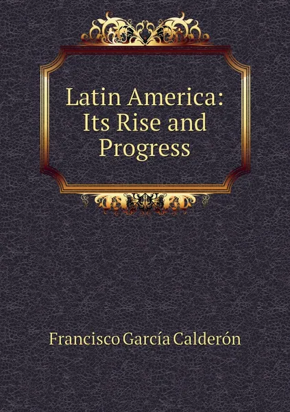 Обложка книги Latin America: Its Rise and Progress, Francisco García Calderón