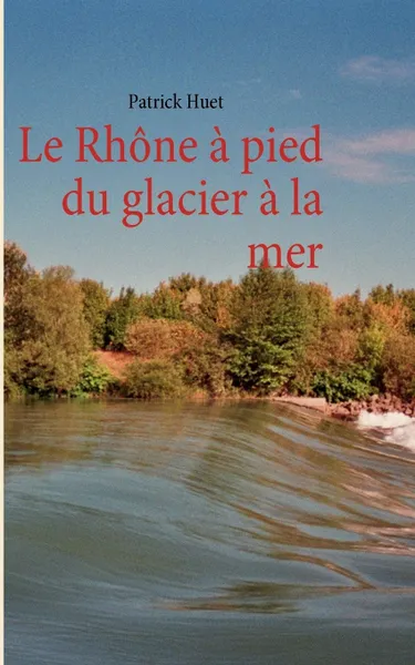 Обложка книги Le Rhone a pied du glacier a la mer, Patrick Huet