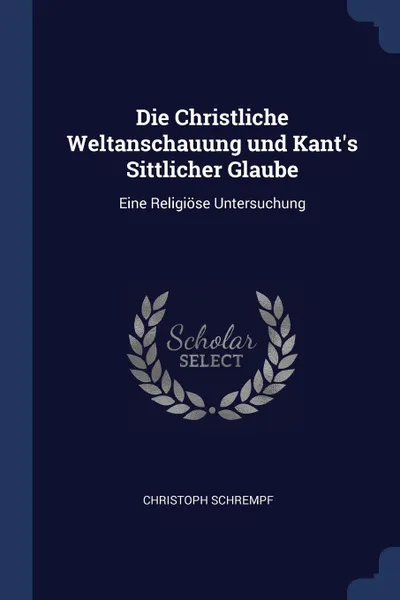 Обложка книги Die Christliche Weltanschauung und Kant's Sittlicher Glaube. Eine Religiose Untersuchung, Christoph Schrempf