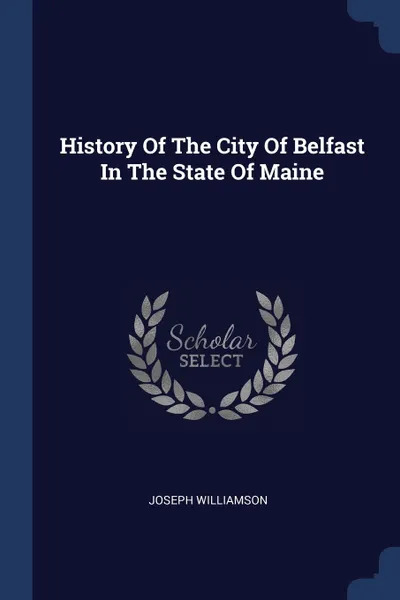 Обложка книги History Of The City Of Belfast In The State Of Maine, Joseph Williamson