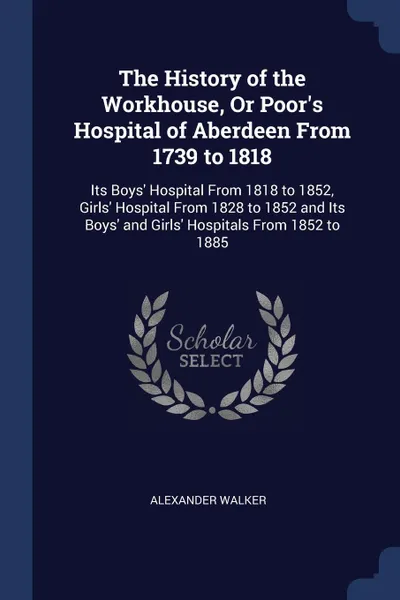 Обложка книги The History of the Workhouse, Or Poor's Hospital of Aberdeen From 1739 to 1818. Its Boys' Hospital From 1818 to 1852, Girls' Hospital From 1828 to 1852 and Its Boys' and Girls' Hospitals From 1852 to 1885, Alexander Walker