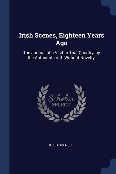 Обложка книги Irish Scenes, Eighteen Years Ago. The Journal of a Visit to That Country, by the Author of 'truth Without Novelty', Irish Scenes