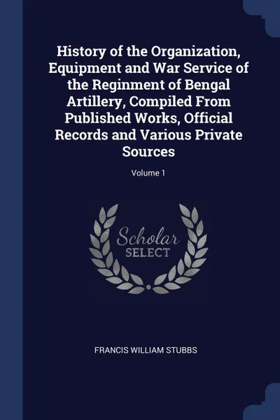 Обложка книги History of the Organization, Equipment and War Service of the Reginment of Bengal Artillery, Compiled From Published Works, Official Records and Various Private Sources; Volume 1, Francis William Stubbs