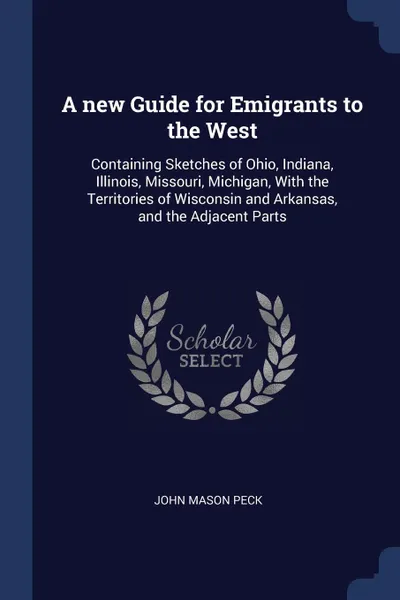 Обложка книги A new Guide for Emigrants to the West. Containing Sketches of Ohio, Indiana, Illinois, Missouri, Michigan, With the Territories of Wisconsin and Arkansas, and the Adjacent Parts, John Mason Peck