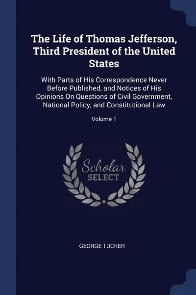 Обложка книги The Life of Thomas Jefferson, Third President of the United States. With Parts of His Correspondence Never Before Published, and Notices of His Opinions On Questions of Civil Government, National Policy, and Constitutional Law; Volume 1, George Tucker