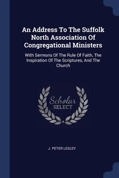 Обложка книги An Address To The Suffolk North Association Of Congregational Ministers. With Sermons Of The Rule Of Faith, The Inspiration Of The Scriptures, And The Church, J. Peter Lesley