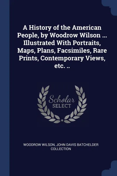 Обложка книги A History of the American People, by Woodrow Wilson ... Illustrated With Portraits, Maps, Plans, Facsimiles, Rare Prints, Contemporary Views, etc. .., Woodrow Wilson, John Davis Batchelder Collection