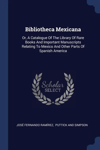 Обложка книги Bibliotheca Mexicana. Or, A Catalogue Of The Library Of Rare Books And Important Manuscripts Relating To Mexico And Other Parts Of Spanish America, José Fernando Ramírez