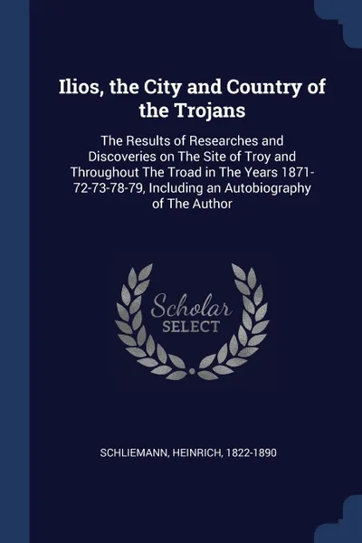 Обложка книги Ilios, the City and Country of the Trojans. The Results of Researches and Discoveries on The Site of Troy and Throughout The Troad in The Years 1871-72-73-78-79, Including an Autobiography of The Author, Heinrich Schliemann