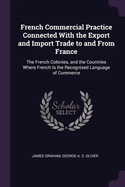 Обложка книги French Commercial Practice Connected With the Export and Import Trade to and From France. The French Colonies, and the Countries Where French Is the Recognised Language of Commerce, James Graham, George A. S. Oliver