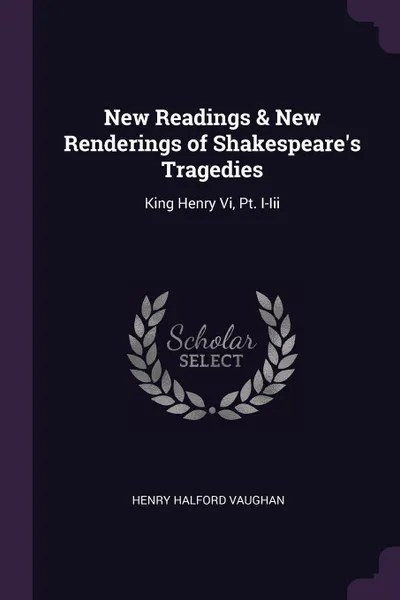 Обложка книги New Readings & New Renderings of Shakespeare's Tragedies. King Henry Vi, Pt. I-Iii, Henry Halford Vaughan