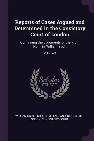 Обложка книги Reports of Cases Argued and Determined in the Consistory Court of London. Containing the Judgments of the Right Hon. Sir William Scott; Volume 2, William Scott