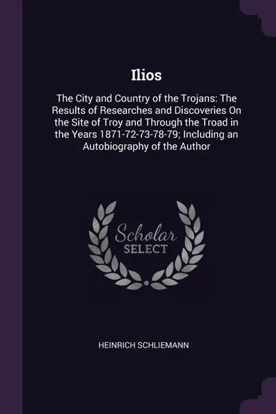 Обложка книги Ilios. The City and Country of the Trojans: The Results of Researches and Discoveries On the Site of Troy and Through the Troad in the Years 1871-72-73-78-79; Including an Autobiography of the Author, Heinrich Schliemann