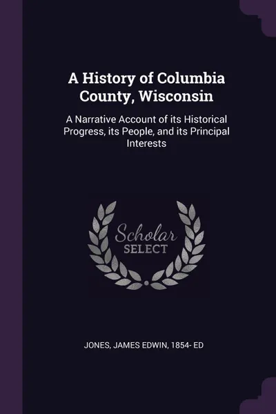 Обложка книги A History of Columbia County, Wisconsin. A Narrative Account of its Historical Progress, its People, and its Principal Interests, James Edwin Jones