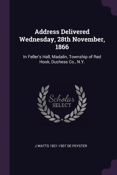 Обложка книги Address Delivered Wednesday, 28th November, 1866. In Feller's Hall, Madalin, Township of Red Hook, Duchess Co., N.Y., J Watts 1821-1907 De Peyster