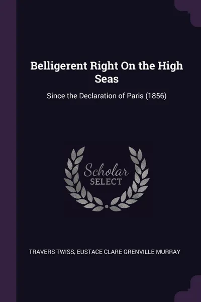 Обложка книги Belligerent Right On the High Seas. Since the Declaration of Paris (1856), Travers Twiss, Eustace Clare Grenville Murray