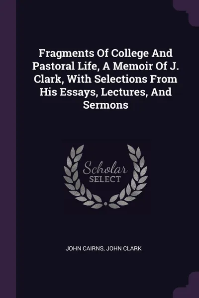 Обложка книги Fragments Of College And Pastoral Life, A Memoir Of J. Clark, With Selections From His Essays, Lectures, And Sermons, John Cairns, John Clark