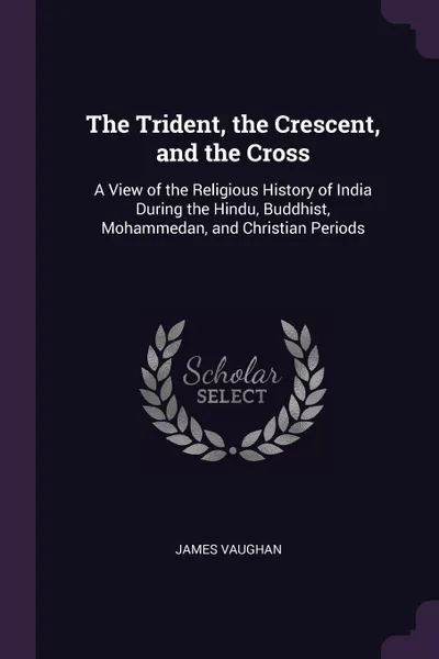 Обложка книги The Trident, the Crescent, and the Cross. A View of the Religious History of India During the Hindu, Buddhist, Mohammedan, and Christian Periods, James Vaughan