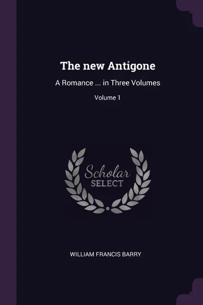 Обложка книги The new Antigone. A Romance ... in Three Volumes; Volume 1, William Francis Barry