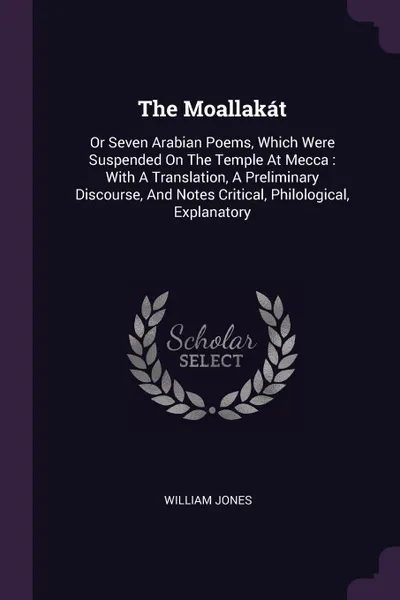 Обложка книги The Moallakat. Or Seven Arabian Poems, Which Were Suspended On The Temple At Mecca : With A Translation, A Preliminary Discourse, And Notes Critical, Philological, Explanatory, William Jones
