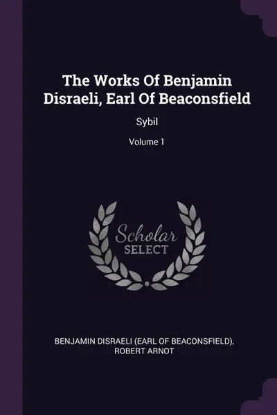 Обложка книги The Works Of Benjamin Disraeli, Earl Of Beaconsfield. Sybil; Volume 1, Robert Arnot