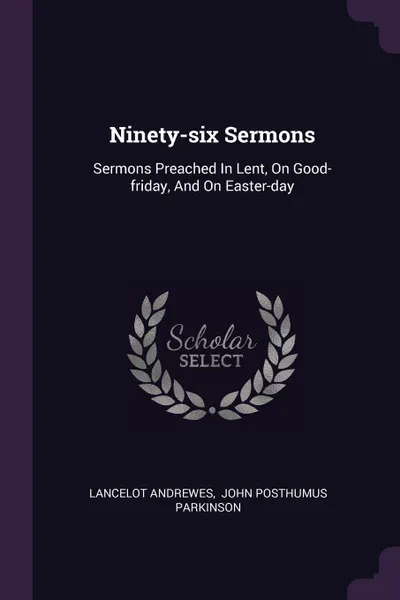 Обложка книги Ninety-six Sermons. Sermons Preached In Lent, On Good-friday, And On Easter-day, Lancelot Andrewes