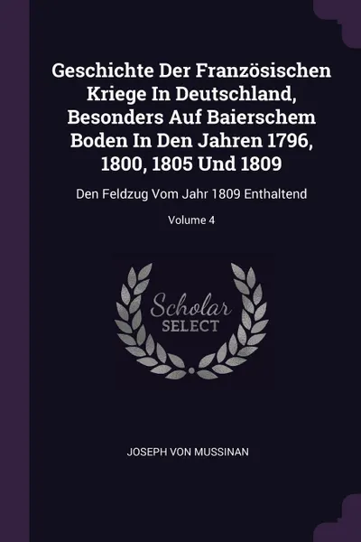 Обложка книги Geschichte Der Franzosischen Kriege In Deutschland, Besonders Auf Baierschem Boden In Den Jahren 1796, 1800, 1805 Und 1809. Den Feldzug Vom Jahr 1809 Enthaltend; Volume 4, Joseph von Mussinan