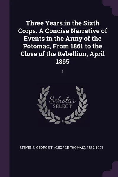 Обложка книги Three Years in the Sixth Corps. A Concise Narrative of Events in the Army of the Potomac, From 1861 to the Close of the Rebellion, April 1865. 1, George T. 1832-1921 Stevens