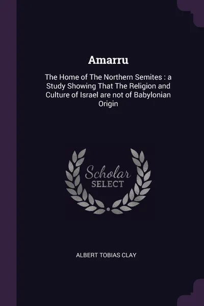 Обложка книги Amarru. The Home of The Northern Semites : a Study Showing That The Religion and Culture of Israel are not of Babylonian Origin, Albert Tobias Clay