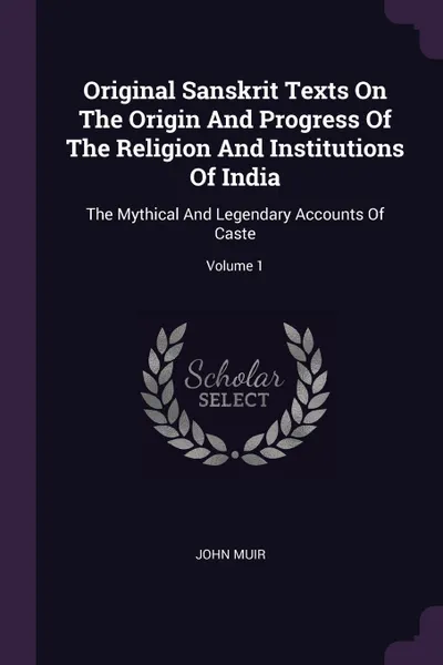 Обложка книги Original Sanskrit Texts On The Origin And Progress Of The Religion And Institutions Of India. The Mythical And Legendary Accounts Of Caste; Volume 1, John Muir